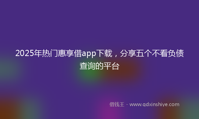2025年热门惠享借app下载，分享五个不看负债查询的平台