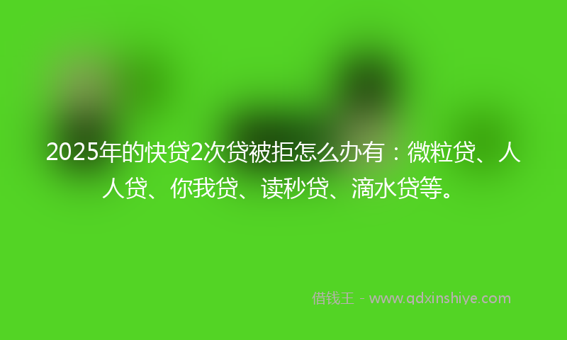 2025年的快贷2次贷被拒怎么办有：微粒贷、人人贷、你我贷、读秒贷、滴水贷等。