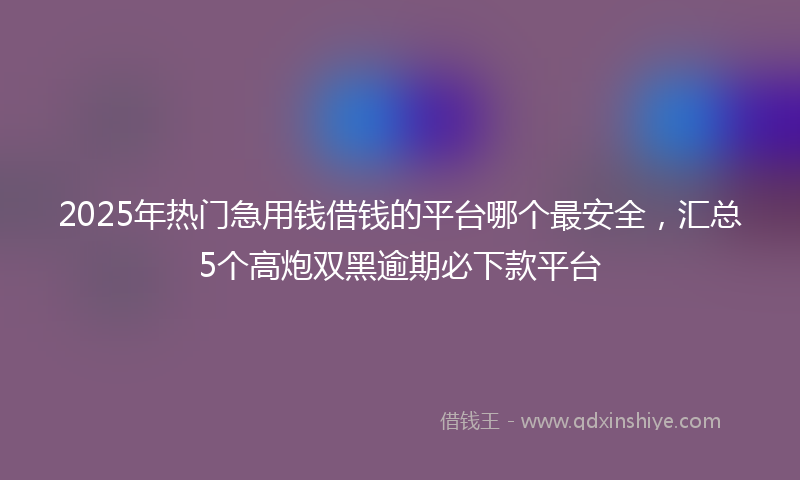 2025年热门急用钱借钱的平台哪个最安全，汇总5个高炮双黑逾期必下款平台