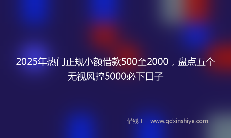 2025年热门正规小额借款500至2000，盘点五个无视风控5000必下口子