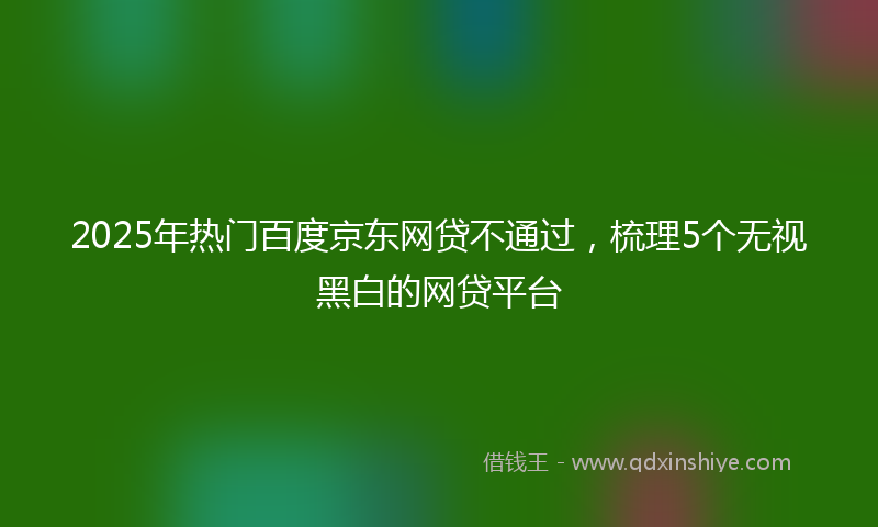 2025年热门百度京东网贷不通过，梳理5个无视黑白的网贷平台