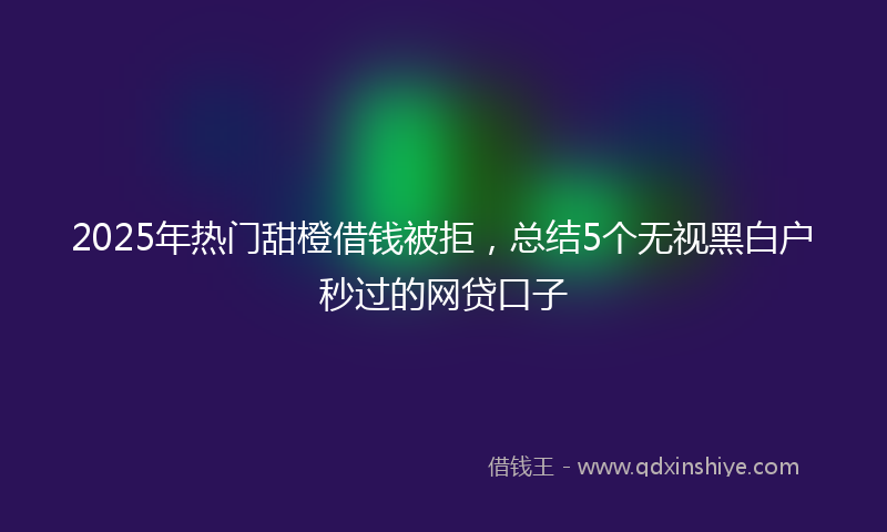 2025年热门甜橙借钱被拒，总结5个无视黑白户秒过的网贷口子