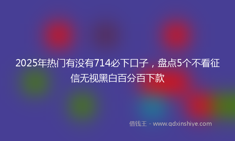 2025年热门有没有714必下口子，盘点5个不看征信无视黑白百分百下款