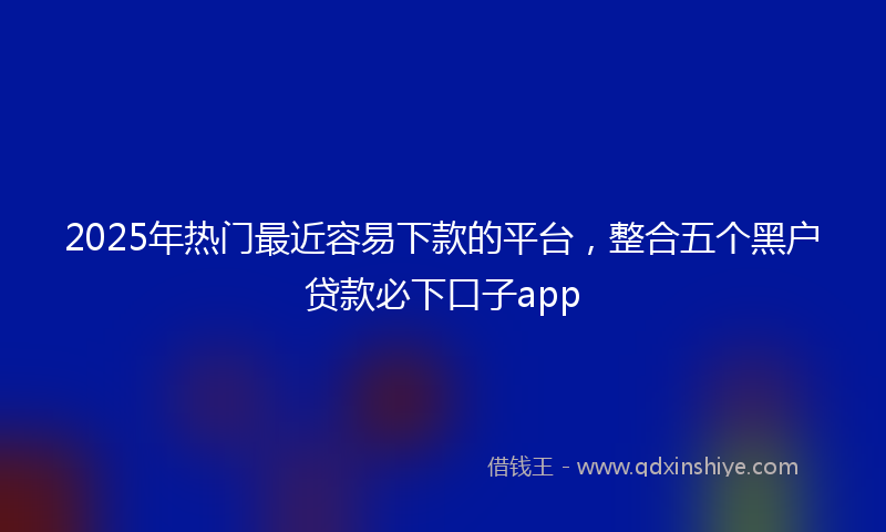 2025年热门最近容易下款的平台，整合五个黑户贷款必下口子app