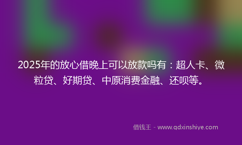2025年的放心借晚上可以放款吗有：超人卡、微粒贷、好期贷、中原消费金融、还呗等。