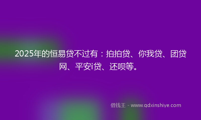 2025年的恒易贷不过有：拍拍贷、你我贷、团贷网、平安i贷、还呗等。