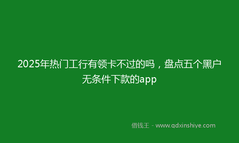 2025年热门工行有领卡不过的吗，盘点五个黑户无条件下款的app