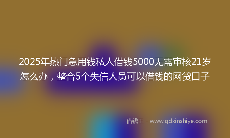 2025年热门急用钱私人借钱5000无需审核21岁怎么办，整合5个失信人员可以借钱的网贷口子
