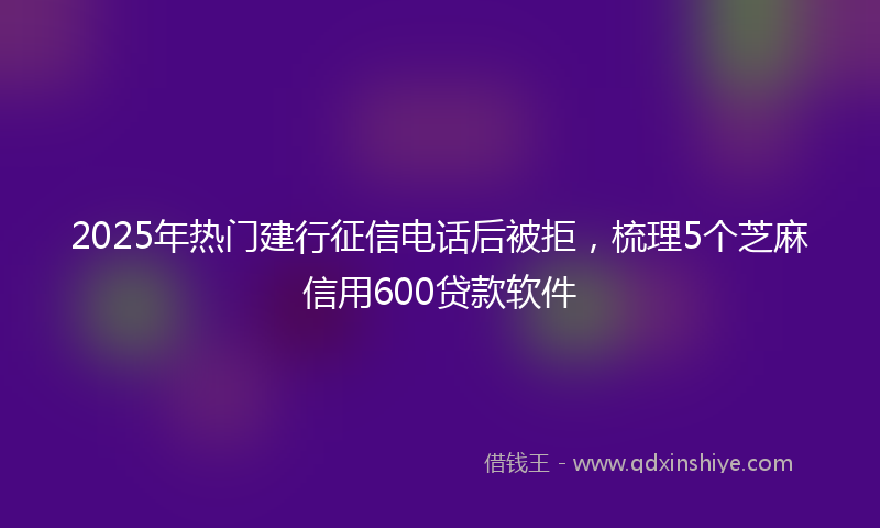 2025年热门建行征信电话后被拒，梳理5个芝麻信用600贷款软件