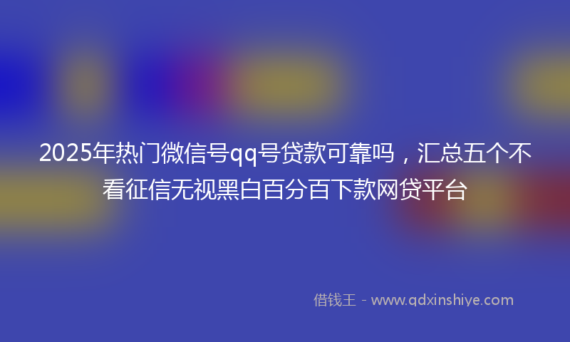 2025年热门微信号qq号贷款可靠吗，汇总五个不看征信无视黑白百分百下款网贷平台