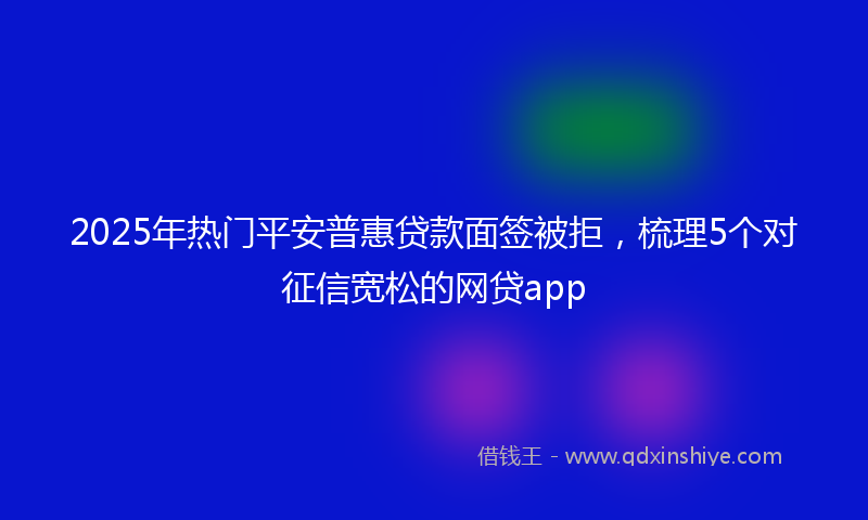 2025年热门平安普惠贷款面签被拒，梳理5个对征信宽松的网贷app