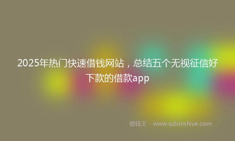2025年热门快速借钱网站，总结五个无视征信好下款的借款app