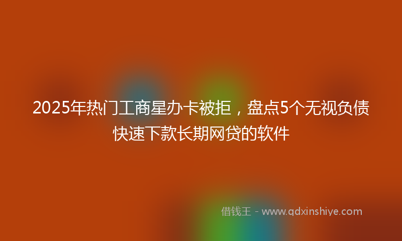 2025年热门工商星办卡被拒，盘点5个无视负债快速下款长期网贷的软件