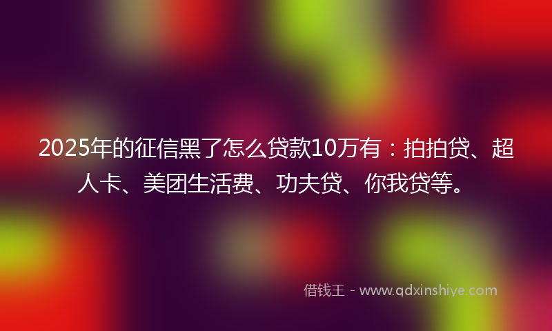 2025年的征信黑了怎么贷款10万有：拍拍贷、超人卡、美团生活费、功夫贷、你我贷等。