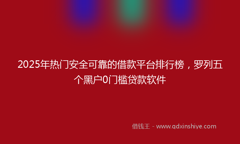 2025年热门安全可靠的借款平台排行榜，罗列五个黑户0门槛贷款软件