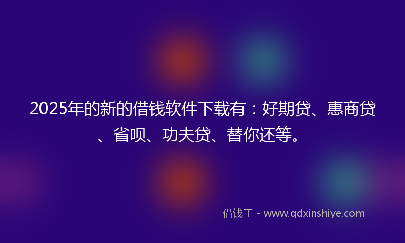 2025年的新的借钱软件下载有：好期贷、惠商贷、省呗、功夫贷、替你还等。