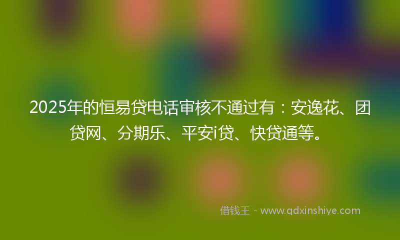 2025年的恒易贷电话审核不通过有：安逸花、团贷网、分期乐、平安i贷、快贷通等。