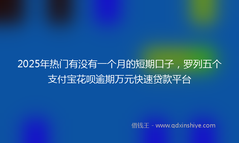 2025年热门有没有一个月的短期口子，罗列五个支付宝花呗逾期万元快速贷款平台