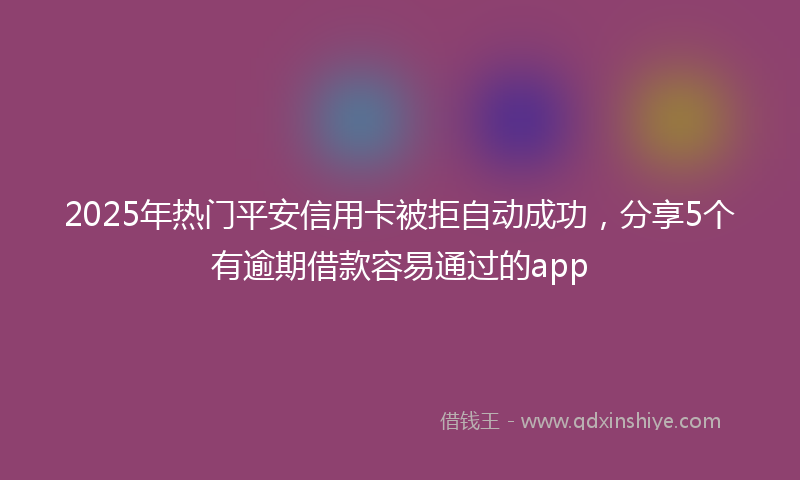 2025年热门平安信用卡被拒自动成功，分享5个有逾期借款容易通过的app