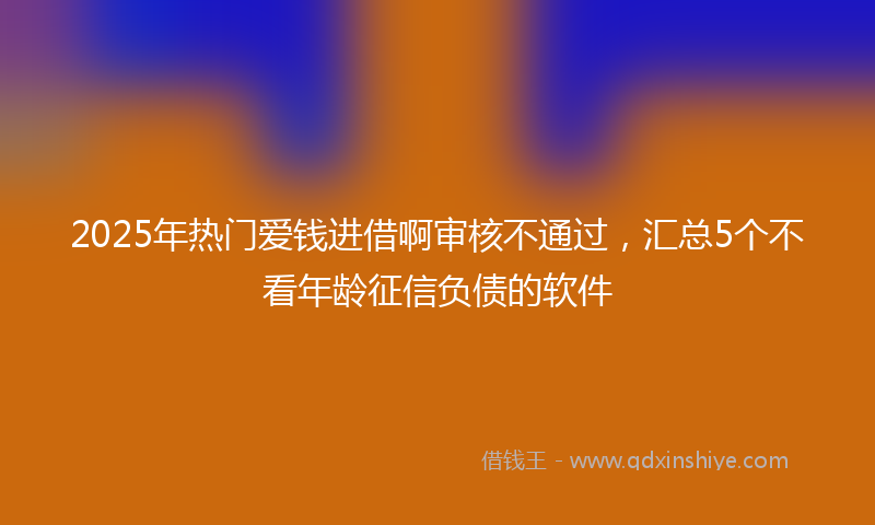 2025年热门爱钱进借啊审核不通过，汇总5个不看年龄征信负债的软件