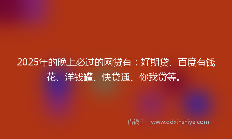 2025年的晚上必过的网贷有：好期贷、百度有钱花、洋钱罐、快贷通、你我贷等。