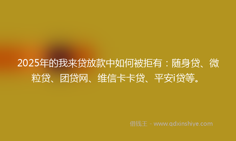 2025年的我来贷放款中如何被拒有：随身贷、微粒贷、团贷网、维信卡卡贷、平安i贷等。