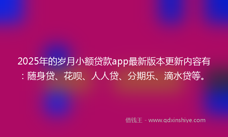 2025年的岁月小额贷款app最新版本更新内容有：随身贷、花呗、人人贷、分期乐、滴水贷等。