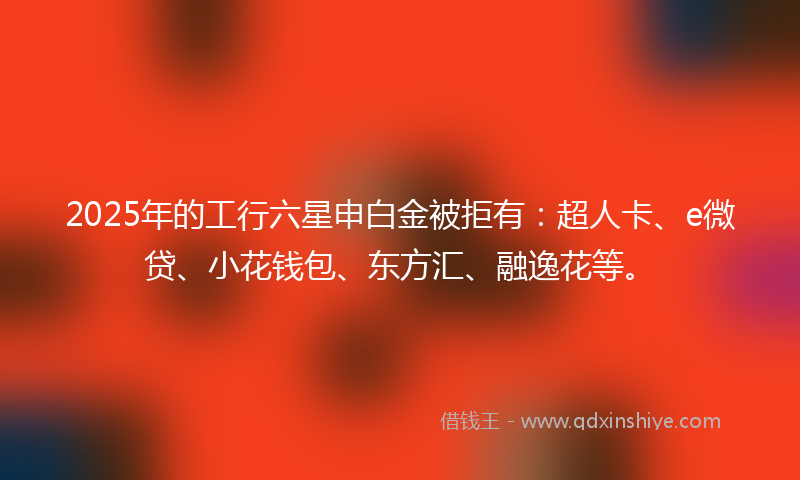 2025年的工行六星申白金被拒有：超人卡、e微贷、小花钱包、东方汇、融逸花等。