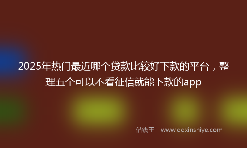 2025年热门最近哪个贷款比较好下款的平台，整理五个可以不看征信就能下款的app