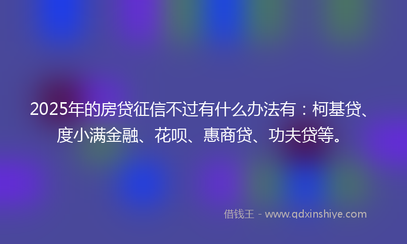 2025年的房贷征信不过有什么办法有：柯基贷、度小满金融、花呗、惠商贷、功夫贷等。