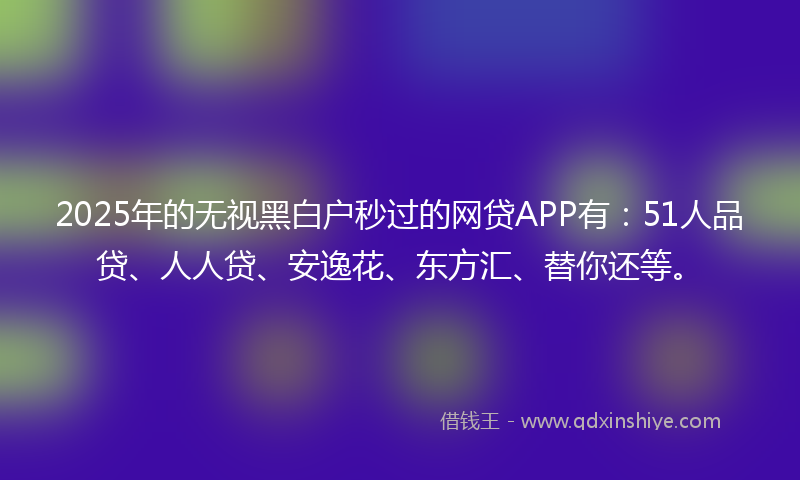 2025年的无视黑白户秒过的网贷APP有：51人品贷、人人贷、安逸花、东方汇、替你还等。