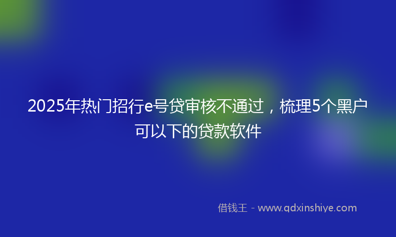 2025年热门招行e号贷审核不通过，梳理5个黑户可以下的贷款软件