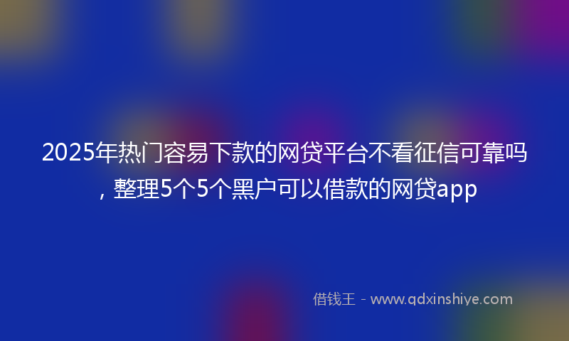 2025年热门容易下款的网贷平台不看征信可靠吗，整理5个5个黑户可以借款的网贷app