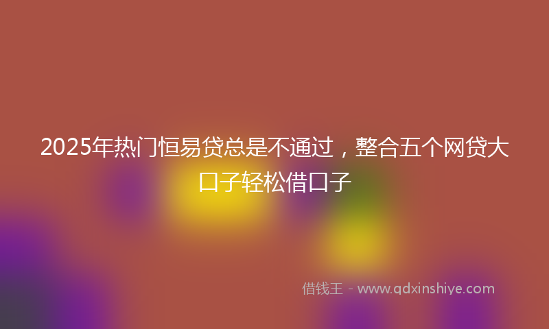 2025年热门恒易贷总是不通过，整合五个网贷大口子轻松借口子