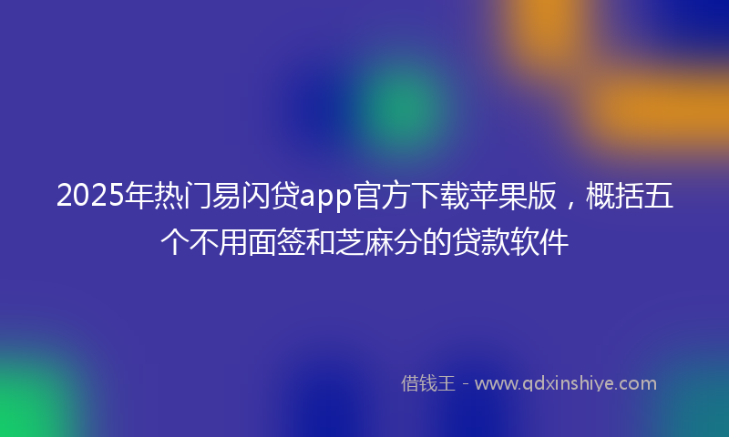 2025年热门易闪贷app官方下载苹果版，概括五个不用面签和芝麻分的贷款软件