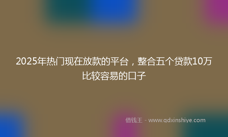 2025年热门现在放款的平台，整合五个贷款10万比较容易的口子