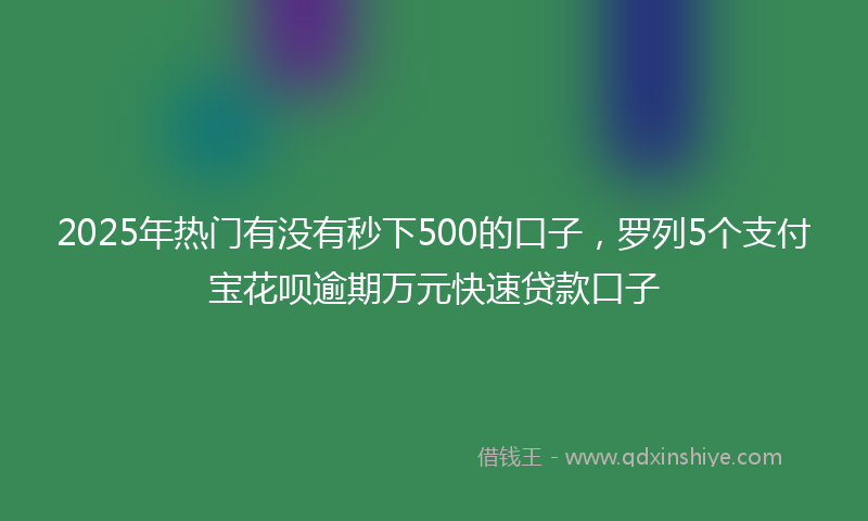 2025年热门有没有秒下500的口子，罗列5个支付宝花呗逾期万元快速贷款口子