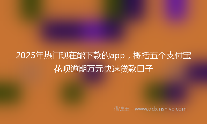 2025年热门现在能下款的app，概括五个支付宝花呗逾期万元快速贷款口子