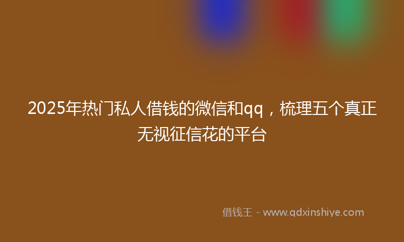 2025年热门私人借钱的微信和qq，梳理五个真正无视征信花的平台