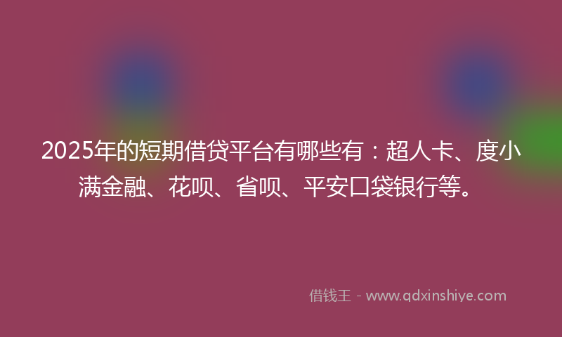 2025年的短期借贷平台有哪些有：超人卡、度小满金融、花呗、省呗、平安口袋银行等。