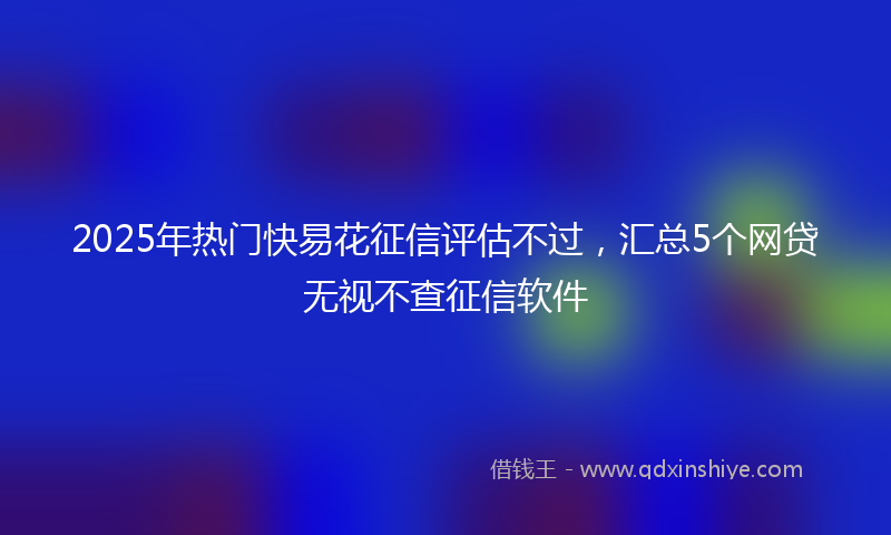 2025年热门快易花征信评估不过，汇总5个网贷无视不查征信软件