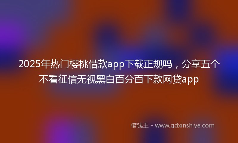 2025年热门樱桃借款app下载正规吗，分享五个不看征信无视黑白百分百下款网贷app