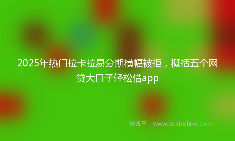 2025年热门拉卡拉易分期横幅被拒，概括五个网贷大口子轻松借app