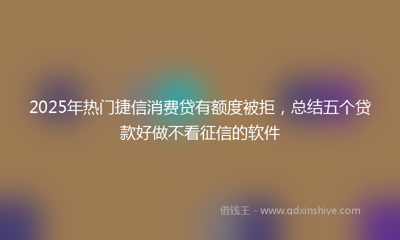 2025年热门捷信消费贷有额度被拒，总结五个贷款好做不看征信的软件