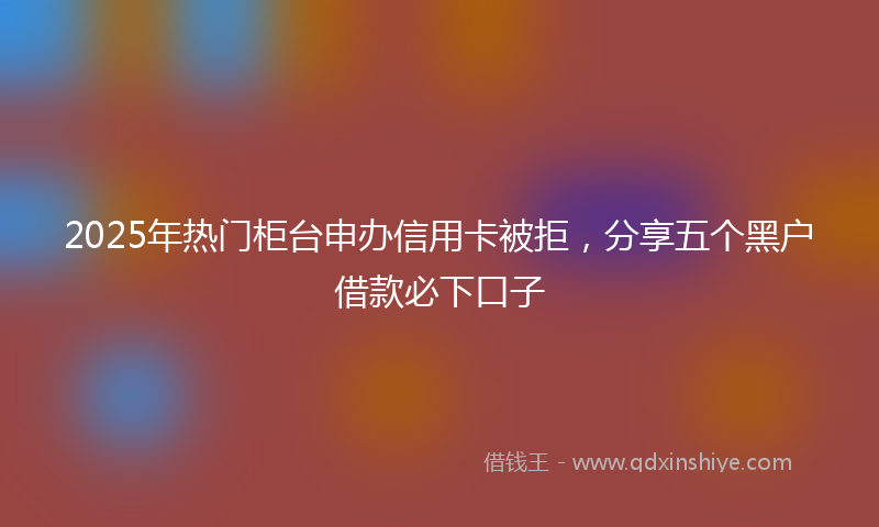 2025年热门柜台申办信用卡被拒，分享五个黑户借款必下口子