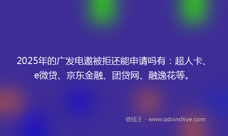 2025年的广发电邀被拒还能申请吗有：超人卡、e微贷、京东金融、团贷网、融逸花等。