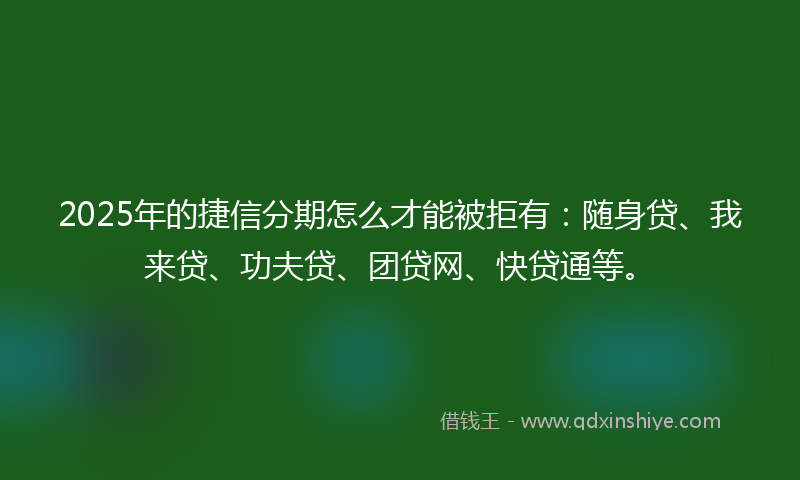 2025年的捷信分期怎么才能被拒有：随身贷、我来贷、功夫贷、团贷网、快贷通等。