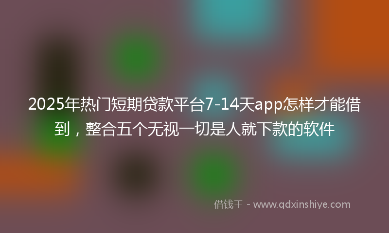 2025年热门短期贷款平台7-14天app怎样才能借到，整合五个无视一切是人就下款的软件