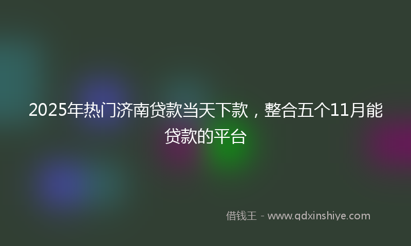 2025年热门济南贷款当天下款，整合五个11月能贷款的平台