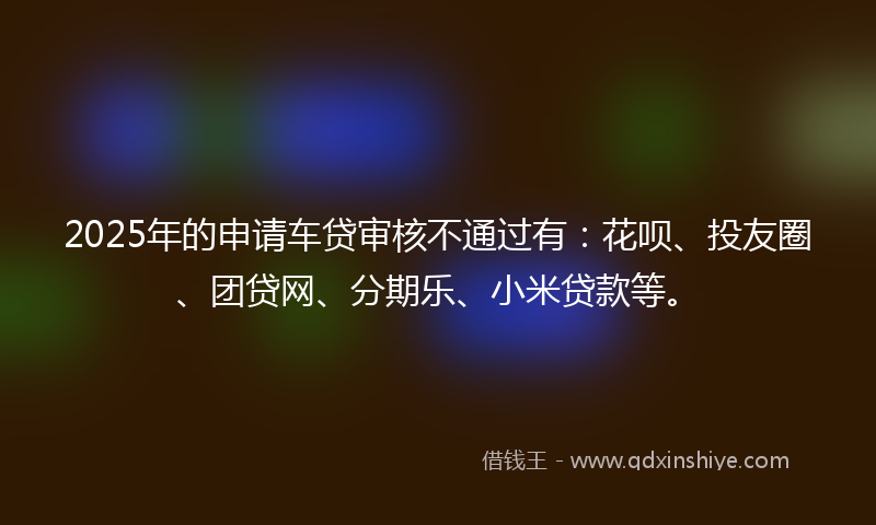 2025年的申请车贷审核不通过有：花呗、投友圈、团贷网、分期乐、小米贷款等。